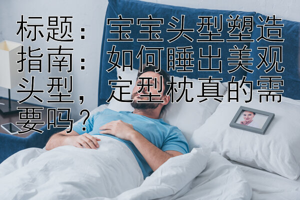 标题：宝宝头型塑造指南：如何睡出美观头型，定型枕真的需要吗？